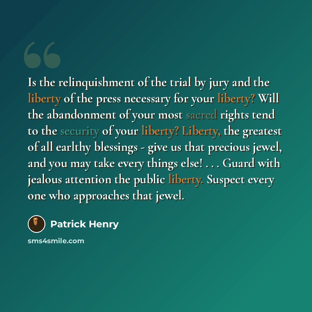 “Is the relinquishment of the trial by jury and the liberty of the press necessary for your liberty? Will the abandonment of your most sacred rights tend to the security of your liberty? Liberty, the greatest of all earlthy blessings - give us that precious jewel, and you may take every things…” quote by Patrick Henry
