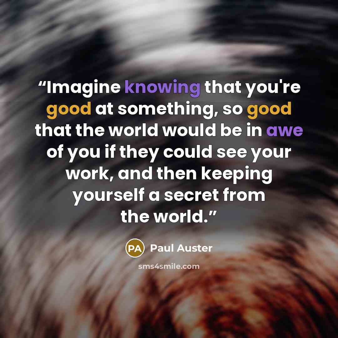 “Imagine knowing that you're good at something, so good that the world would be in awe of you if they could see your work, and then keeping yourself a secret from the world.” quote by Paul Auster