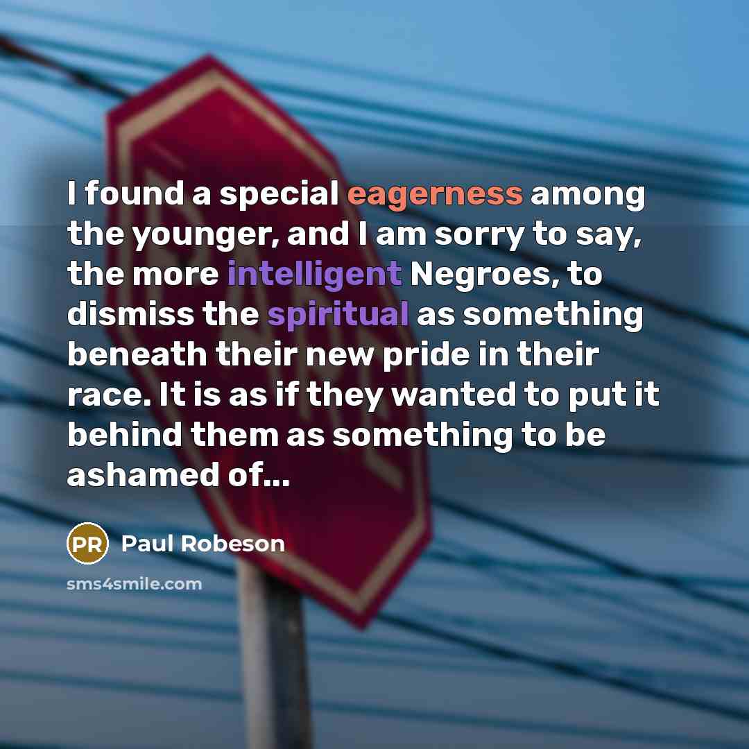 “I found a special eagerness among the younger, and I am sorry to say, the more intelligent Negroes, to dismiss the spiritual as something beneath their new pride in their race. It is as if they wanted to put it behind them as something to be ashamed of...” quote by Paul Robeson