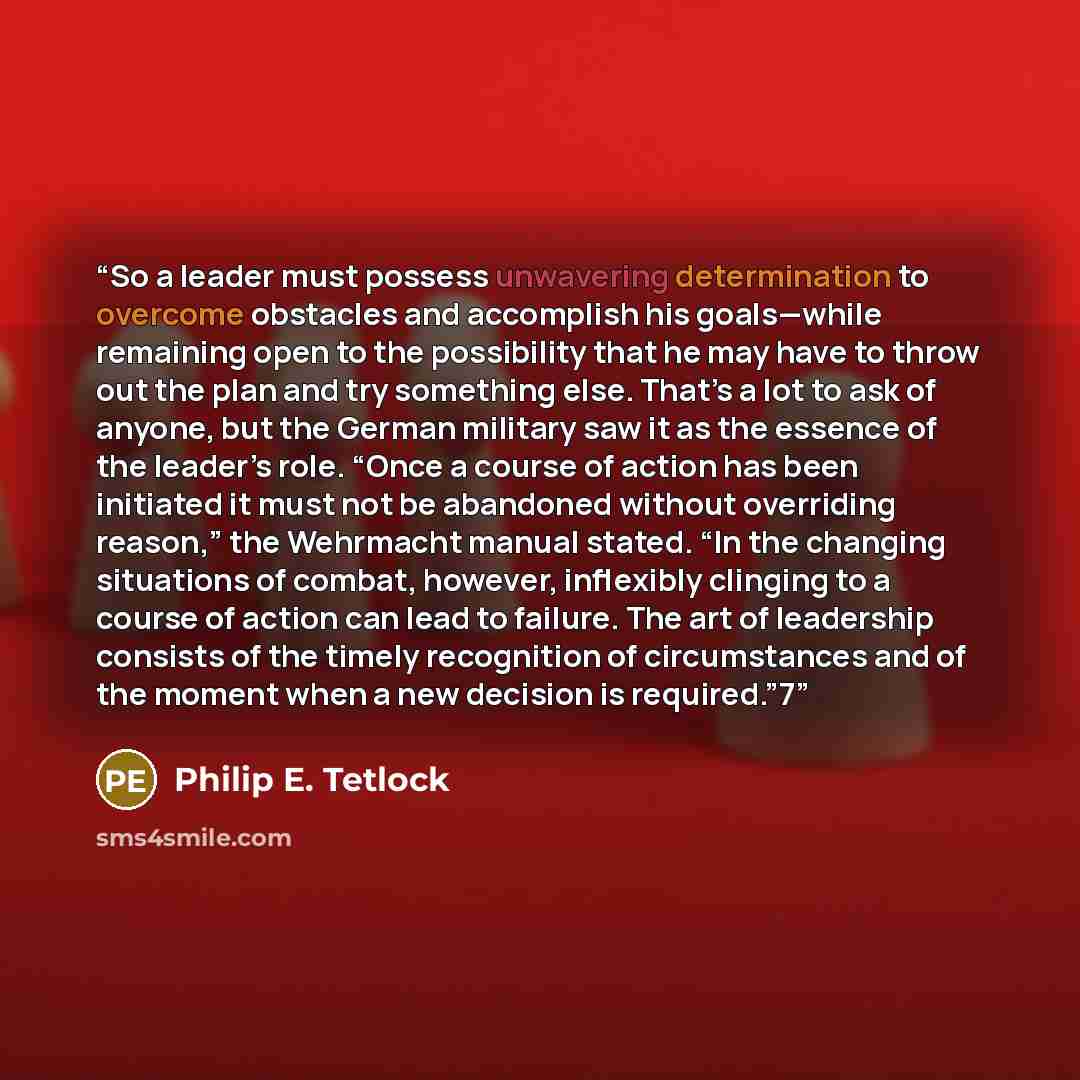 “So a leader must possess unwavering determination to overcome obstacles and accomplish his goals—while remaining open to the possibility that he may have to throw out the plan and try something else. That’s a lot to ask of anyone, but the German military saw it as the essence of the leader’s role…” quote by Philip E. Tetlock