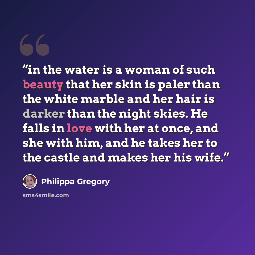 “in the water is a woman of such beauty that her skin is paler than the white marble and her hair is darker than the night skies. He falls in love with her at once, and she with him, and he takes her to the castle and makes her his wife.” quote by Philippa Gregory