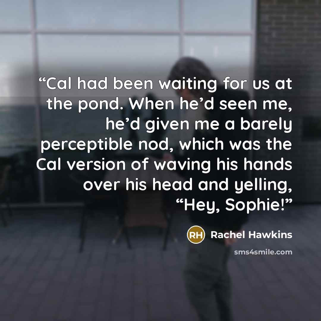 “Cal had been waiting for us at the pond. When he’d seen me, he’d given me a barely perceptible nod, which was the Cal version of waving his hands over his head and yelling, “Hey, Sophie!” quote by Rachel Hawkins