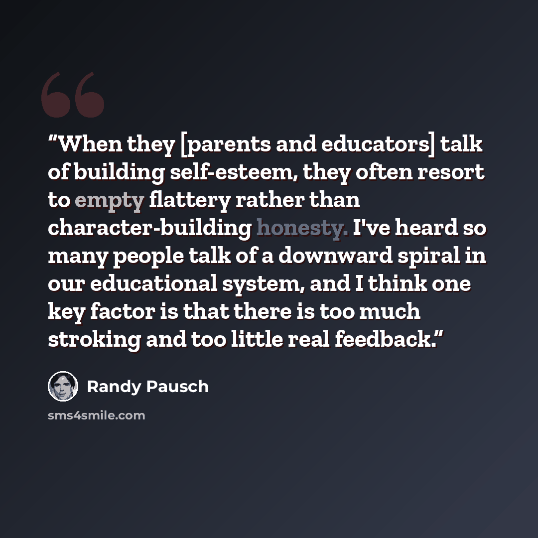 “When they [parents and educators] talk of building self-esteem, they often resort to empty flattery rather than character-building honesty. I've heard so many people talk of a downward spiral in our educational system, and I think one key factor is that there is too much stroking and too little…” quote by Randy Pausch
