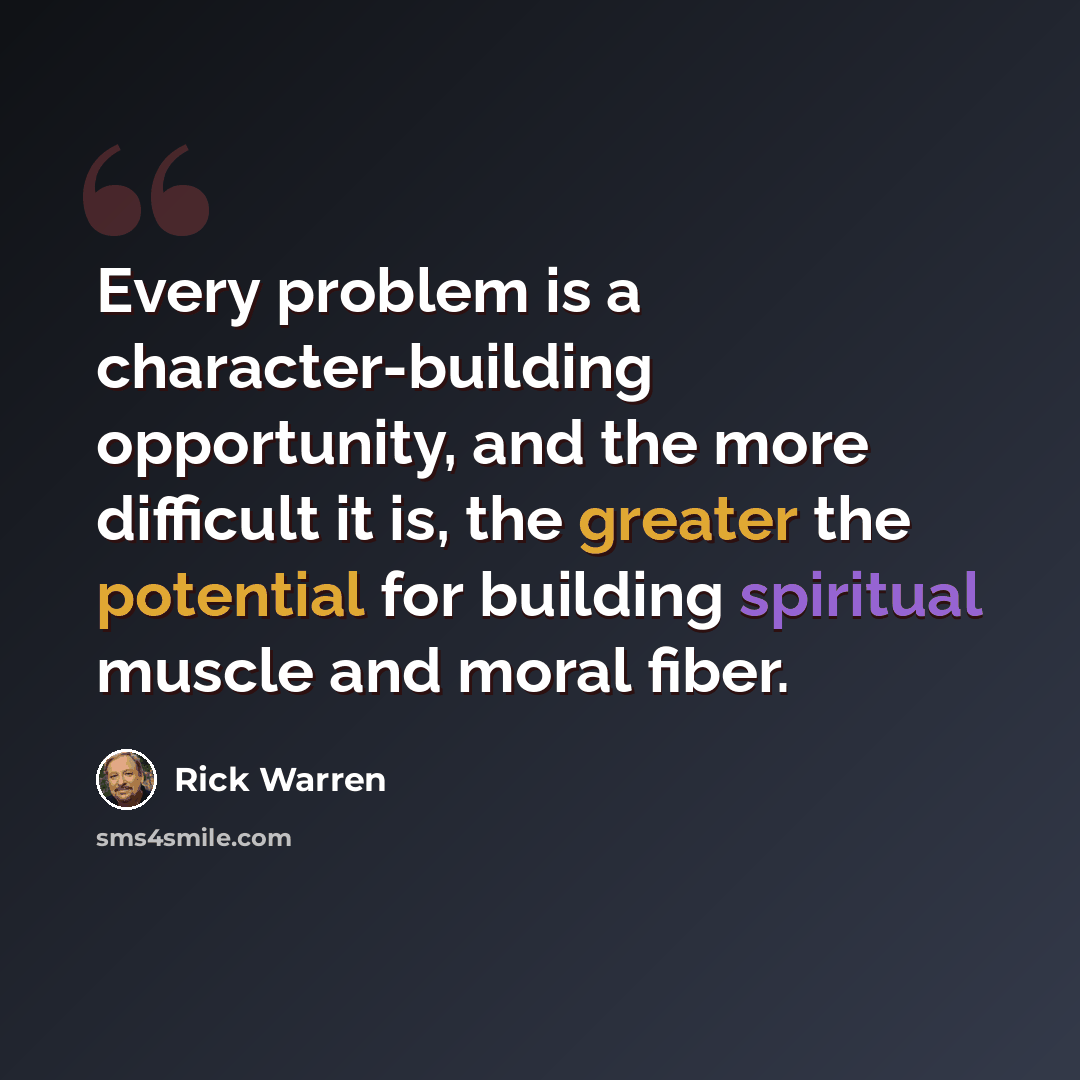“Every problem is a character-building opportunity, and the more difficult it is, the greater the potential for building spiritual muscle and moral fiber.” quote by Rick Warren
