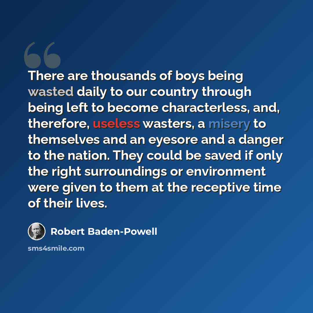 “There are thousands of boys being wasted daily to our country through being left to become characterless, and, therefore, useless wasters, a misery to themselves and an eyesore and a danger to the nation. They could be saved if only the right surroundings or environment were given to them at the…” quote by Robert Baden-Powell