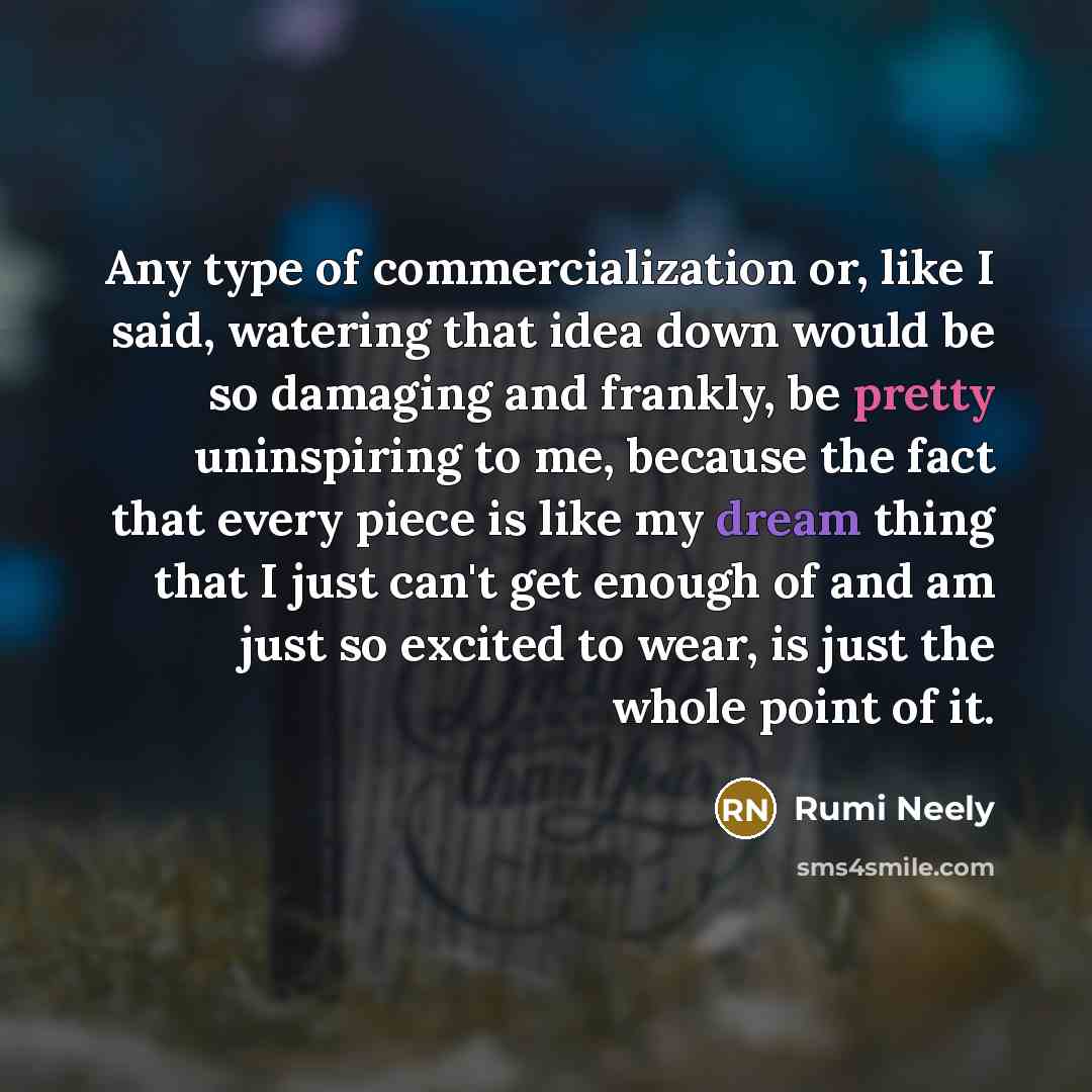 “Any type of commercialization or, like I said, watering that idea down would be so damaging and frankly, be pretty uninspiring to me, because the fact that every piece is like my dream thing that I just can't get enough of and am just so excited to wear, is just the whole point of it.” quote by Rumi Neely