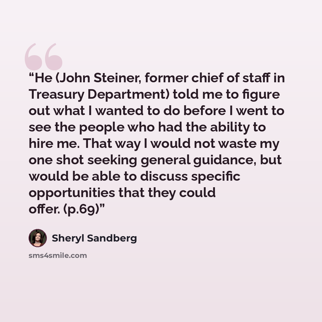 “He (John Steiner, former chief of staff in Treasury Department) told me to figure out what I wanted to do before I went to see the people who had the ability to hire me. That way I would not waste my one shot seeking general guidance, but would be able to discuss specific opportunities that they…” quote by Sheryl Sandberg