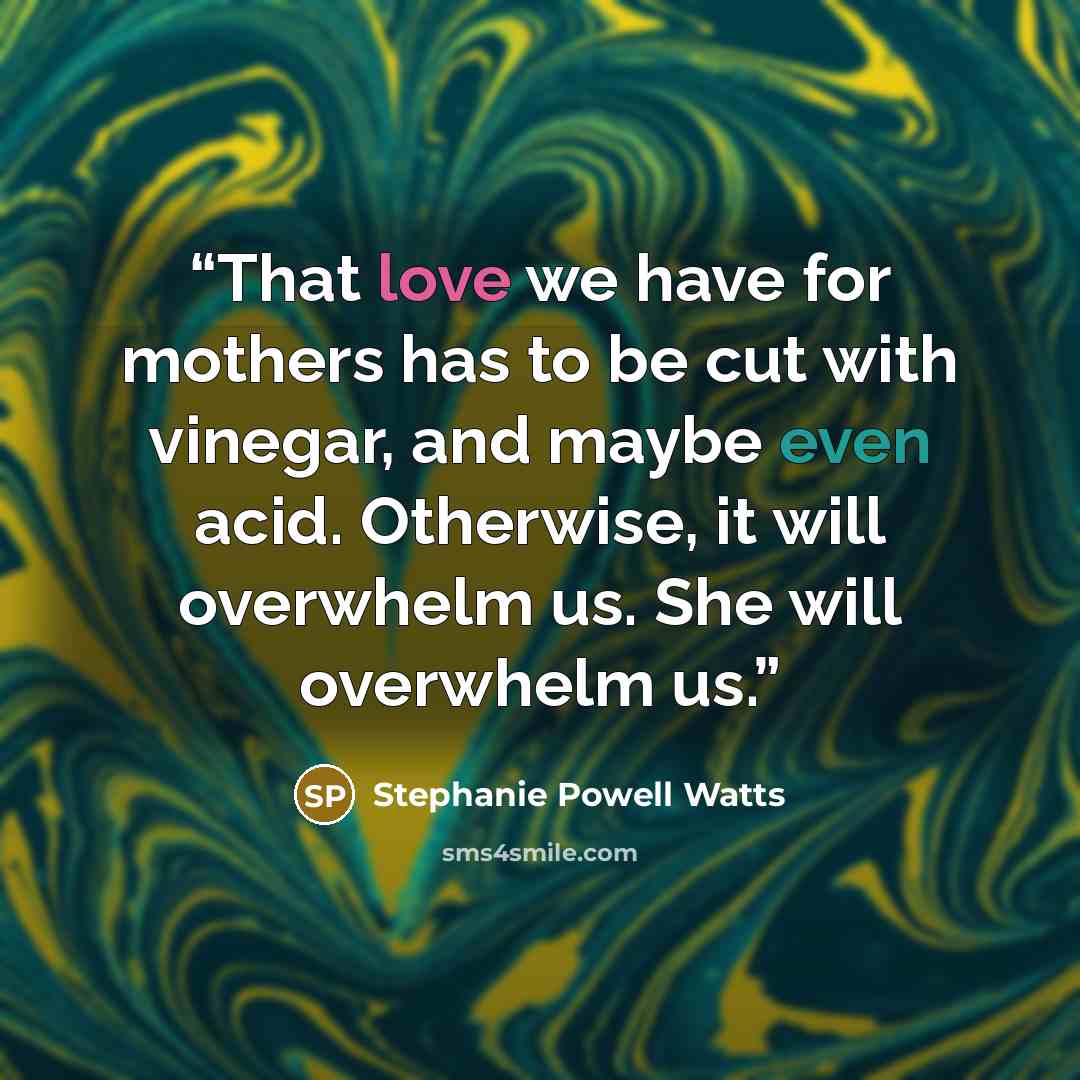 “That love we have for mothers has to be cut with vinegar, and maybe even acid. Otherwise, it will overwhelm us. She will overwhelm us.” quote by Stephanie Powell Watts
