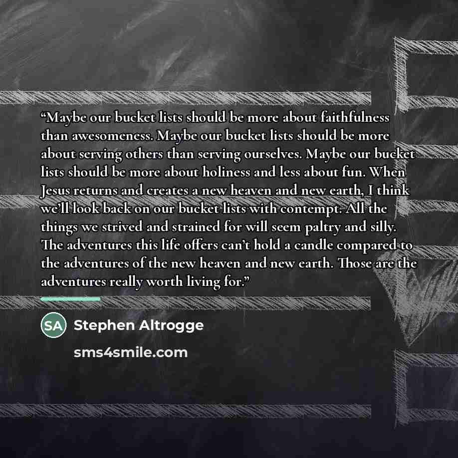 “Maybe our bucket lists should be more about faithfulness than awesomeness. Maybe our bucket lists should be more about serving others than serving ourselves. Maybe our bucket lists should be more about holiness and less about fun. When Jesus returns and creates a new heaven and new earth, I think…” quote by Stephen Altrogge