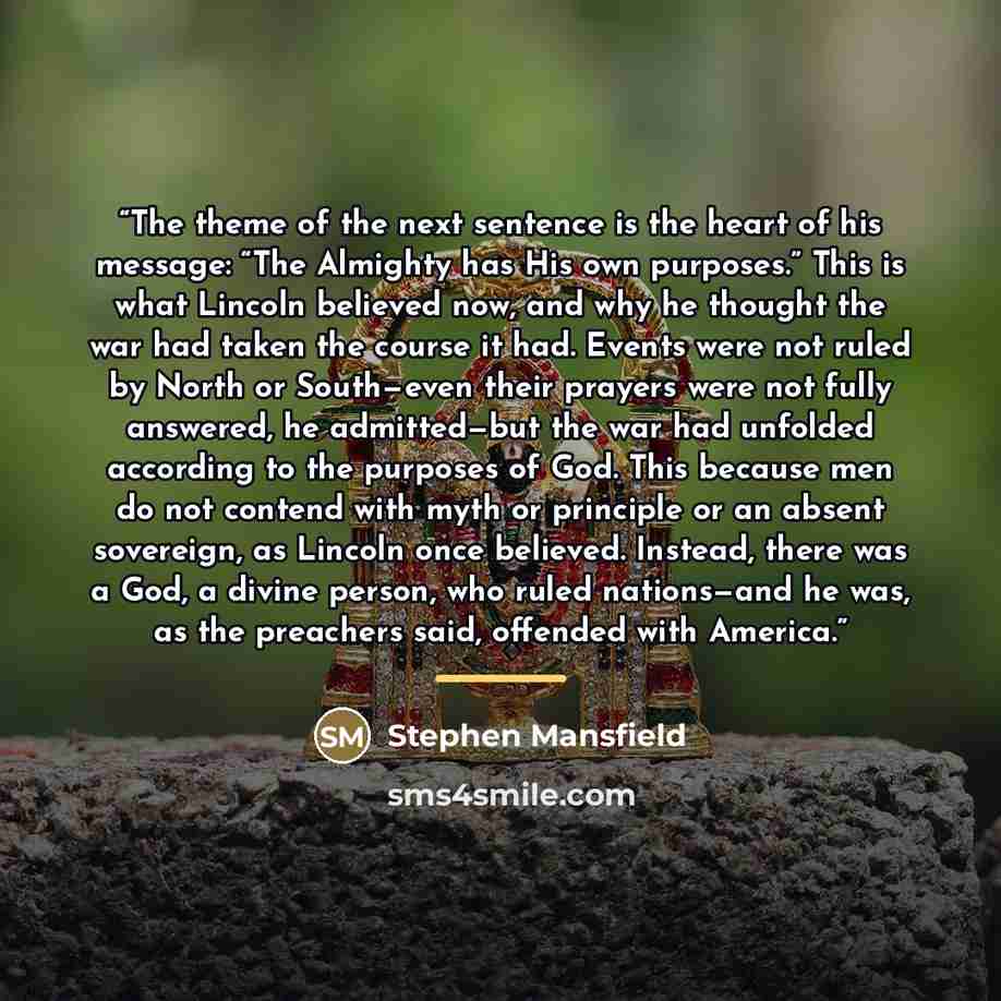 “The theme of the next sentence is the heart of his message: “The Almighty has His own purposes.” This is what Lincoln believed now, and why he thought the war had taken the course it had. Events were not ruled by North or South—even their prayers were not fully answered, he admitted—but the war…” quote by Stephen Mansfield