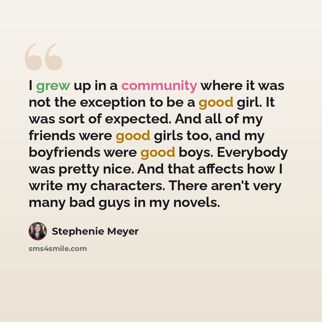 “I grew up in a community where it was not the exception to be a good girl. It was sort of expected. And all of my friends were good girls too, and my boyfriends were good boys. Everybody was pretty nice. And that affects how I write my characters. There aren't very many bad guys in my novels.” quote by Stephenie Meyer