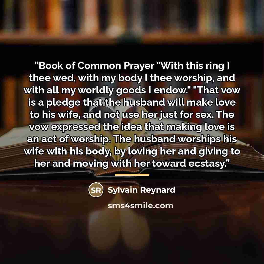 “Book of Common Prayer "With this ring I thee wed, with my body I thee worship, and with all my worldly goods I endow." "That vow is a pledge that the husband will make love to his wife, and not use her just for sex. The vow expressed the idea that making love is an act of worship. The husband…” quote by Sylvain Reynard