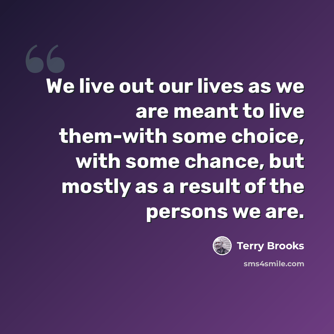 “We live out our lives as we are meant to live them-with some choice, with some chance, but mostly as a result of the persons we are.” quote by Terry Brooks