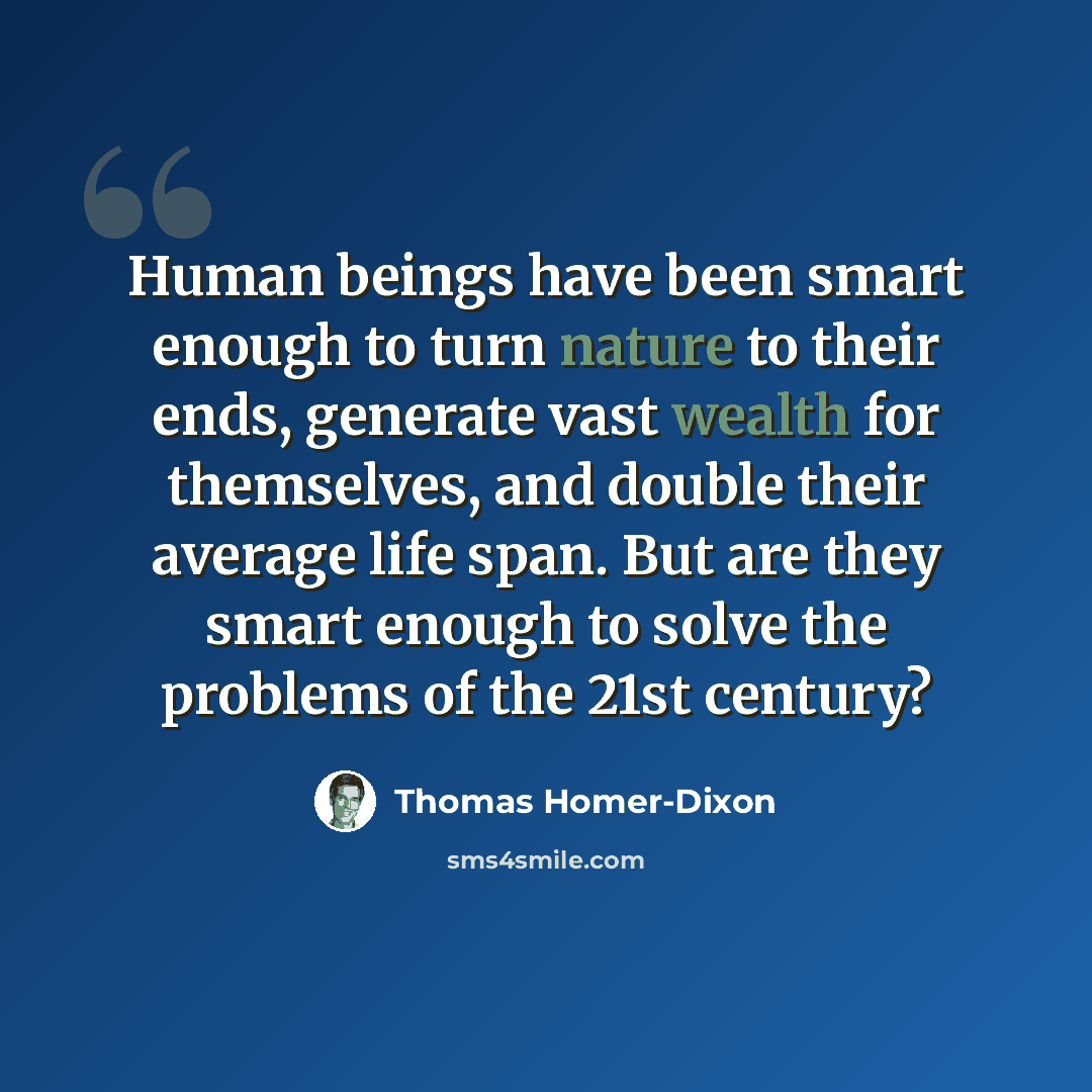 “Human beings have been smart enough to turn nature to their ends, generate vast wealth for themselves, and double their average life span. But are they smart enough to solve the problems of the 21st century?” quote by Thomas Homer-Dixon