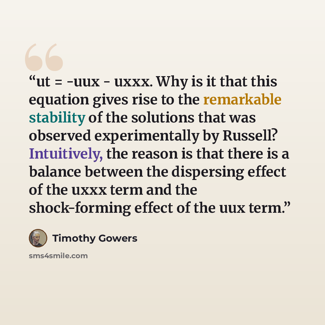 “ut = -uux - uxxx. Why is it that this equation gives rise to the remarkable stability of the solutions that was observed experimentally by Russell? Intuitively, the reason is that there is a balance between the dispersing effect of the uxxx term and the shock-forming effect of the uux term.” quote by Timothy Gowers