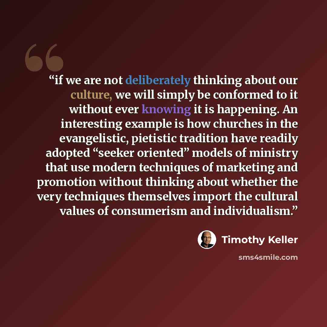 “if we are not deliberately thinking about our culture, we will simply be conformed to it without ever knowing it is happening. An interesting example is how churches in the evangelistic, pietistic tradition have readily adopted “seeker oriented” models of ministry that use modern techniques of…” quote by Timothy Keller
