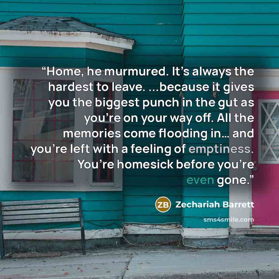 “Home, he murmured. It’s always the hardest to leave. ...because it gives you the biggest punch in the gut as you’re on your way off. All the memories come flooding in… and you’re left with a feeling of emptiness. You’re homesick before you’re even gone.” quote by Zechariah Barrett