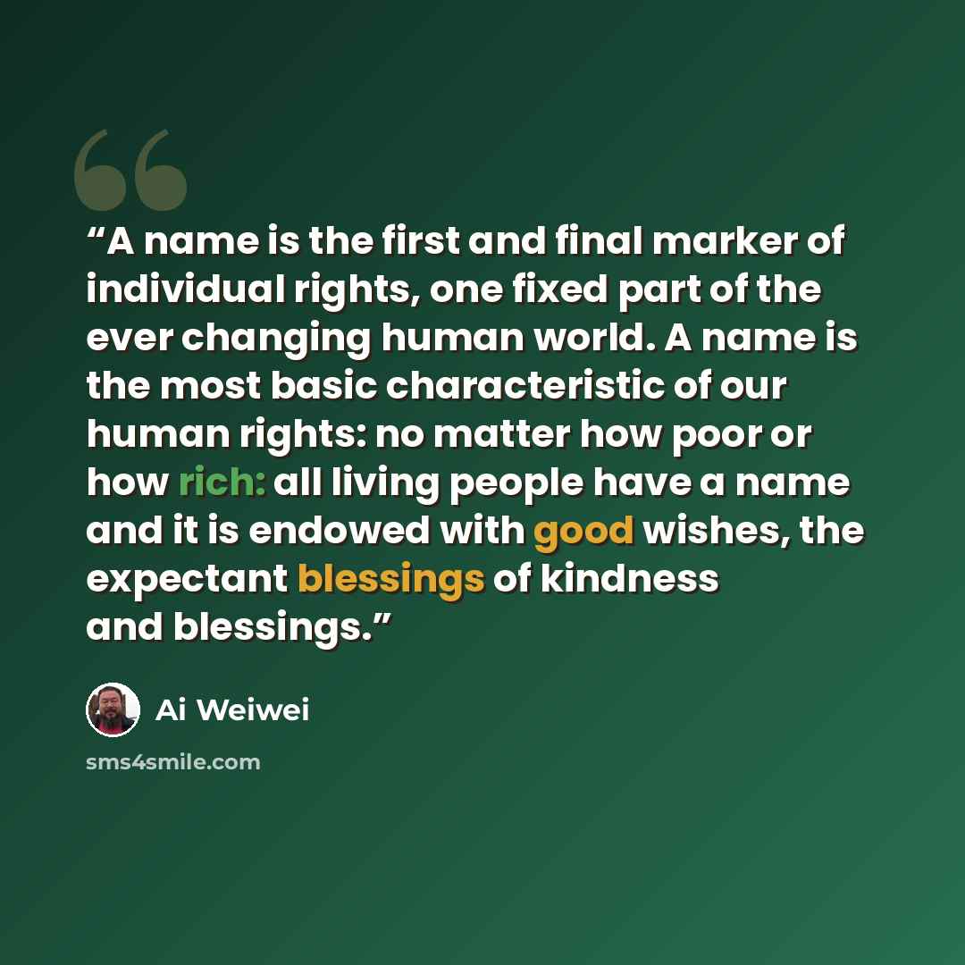 “A name is the first and final marker of individual rights, one fixed part of the ever changing human world. A name is the most basic characteristic of our human rights: no matter how poor or how rich: all living people have a name and it is endowed with good wishes, the expectant blessings of…” quote by Ai Weiwei