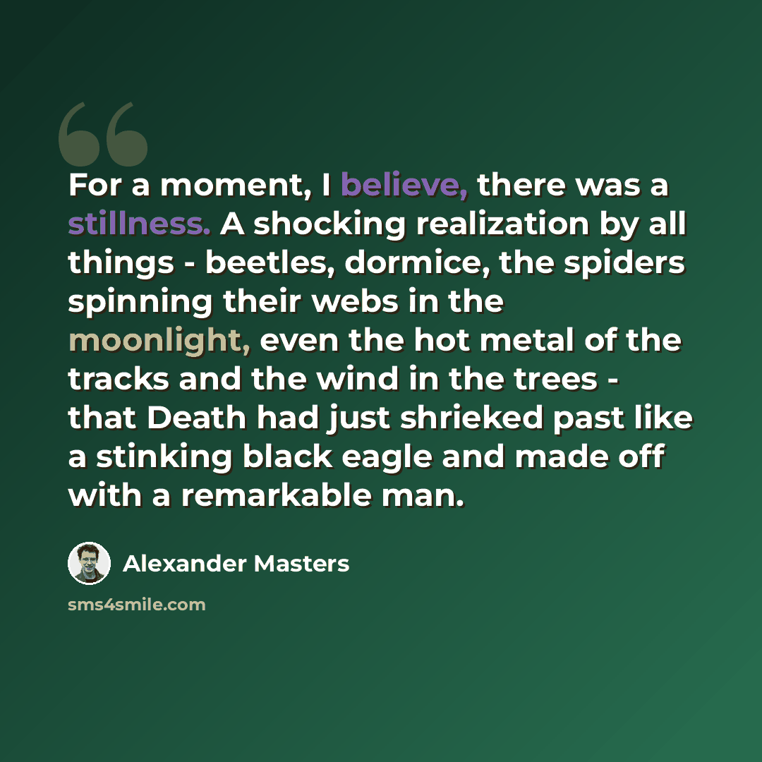 “For a moment, I believe, there was a stillness. A shocking realization by all things - beetles, dormice, the spiders spinning their webs in the moonlight, even the hot metal of the tracks and the wind in the trees - that Death had just shrieked past like a stinking black eagle and made off with a…” quote by Alexander Masters