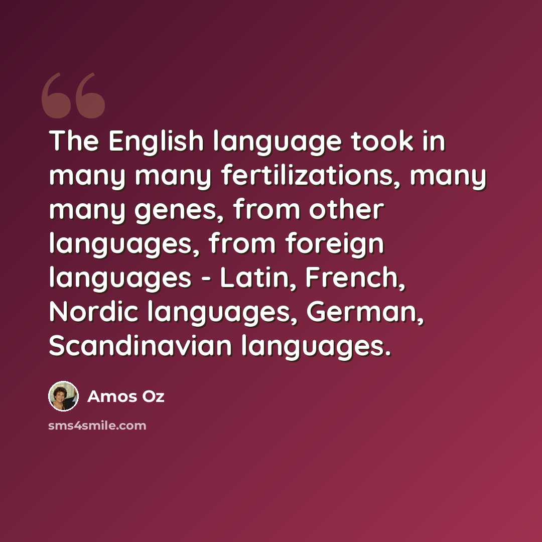 “The English language took in many many fertilizations, many many genes, from other languages, from foreign languages - Latin, French, Nordic languages, German, Scandinavian languages.” quote by Amos Oz