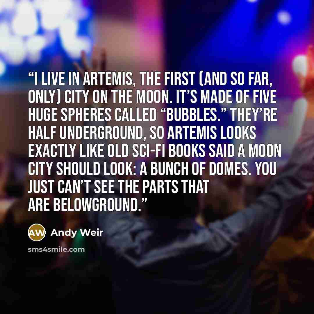 “I live in Artemis, the first (and so far, only) city on the moon. It’s made of five huge spheres called “bubbles.” They’re half underground, so Artemis looks exactly like old sci-fi books said a moon city should look: a bunch of domes. You just can’t see the parts that are belowground.” quote by Andy Weir
