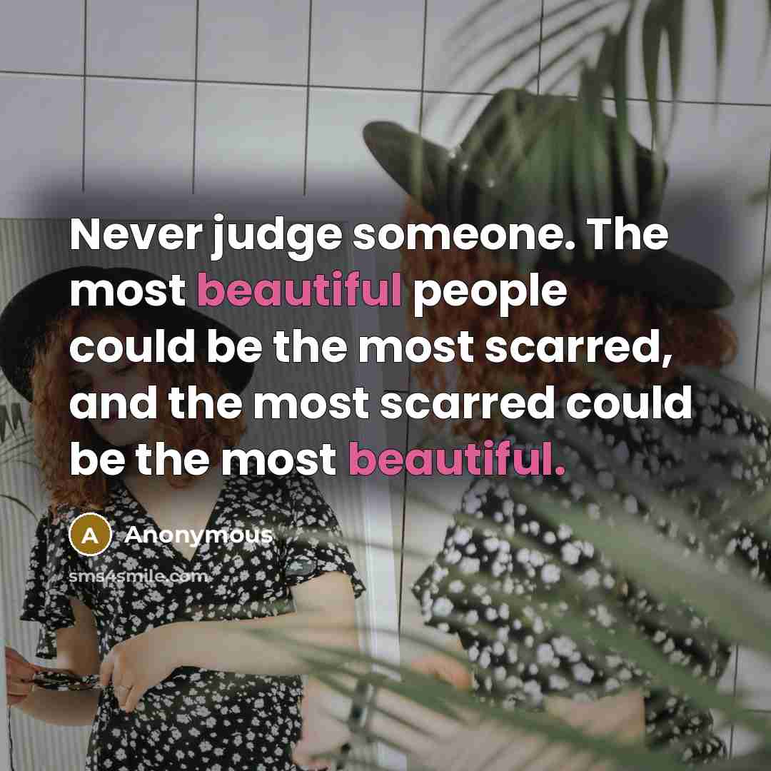 “Never judge someone. The most beautiful people could be the most scarred, and the most scarred could be the most beautiful.” quote by Anonymous