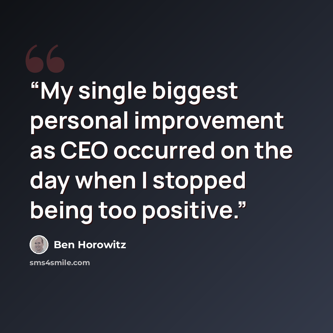 “My single biggest personal improvement as CEO occurred on the day when I stopped being too positive.” quote by Ben Horowitz