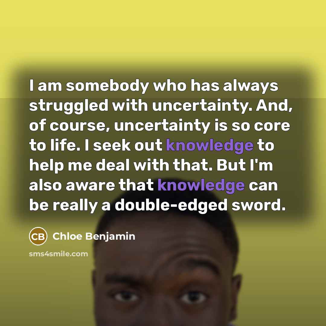“I am somebody who has always struggled with uncertainty. And, of course, uncertainty is so core to life. I seek out knowledge to help me deal with that. But I'm also aware that knowledge can be really a double-edged sword.” quote by Chloe Benjamin
