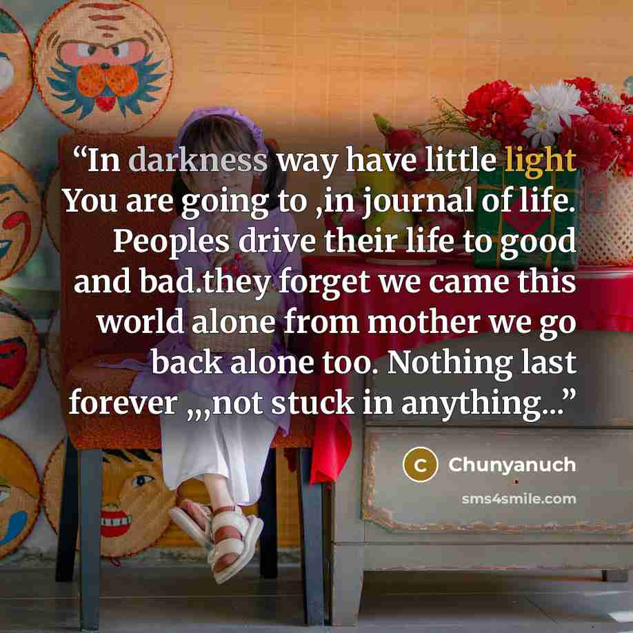 “In darkness way have little light You are going to ,in journal of life. Peoples drive their life to good and bad.they forget we came this world alone from mother we go back alone too. Nothing last forever ,,,not stuck in anything...” quote by Chunyanuch