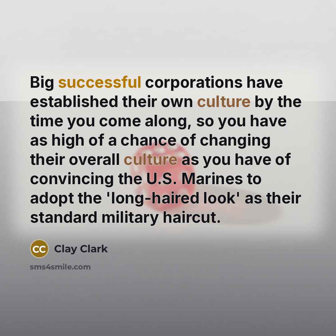 “Big successful corporations have established their own culture by the time you come along, so you have as high of a chance of changing their overall culture as you have of convincing the U.S. Marines to adopt the 'long-haired look' as their standard military haircut.” quote by Clay Clark