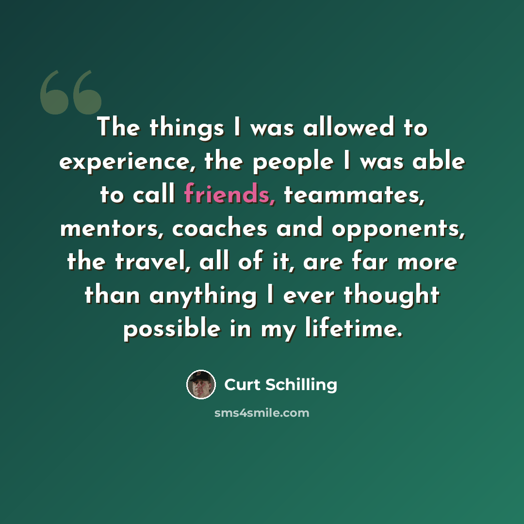 “The things I was allowed to experience, the people I was able to call friends, teammates, mentors, coaches and opponents, the travel, all of it, are far more than anything I ever thought possible in my lifetime.” quote by Curt Schilling