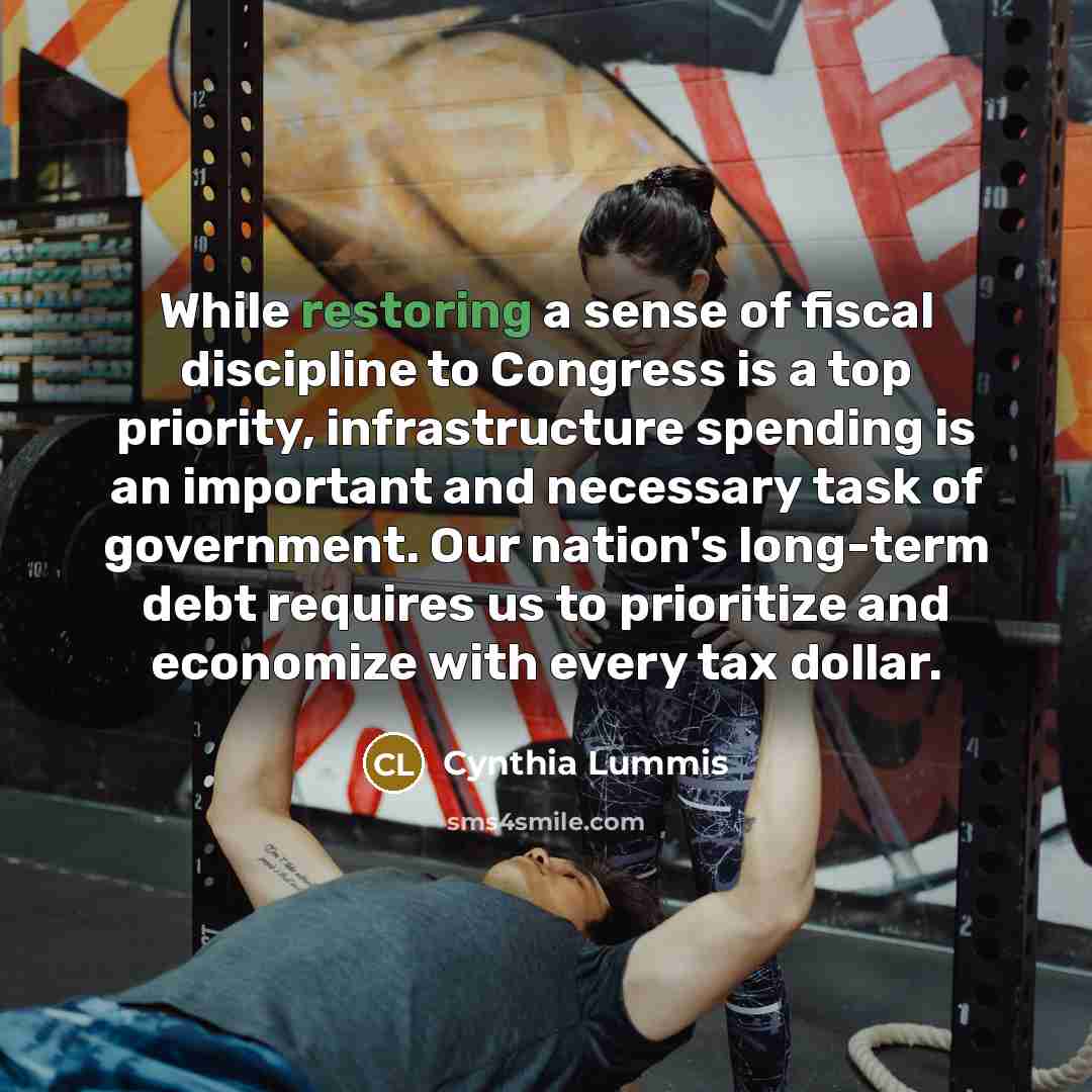 “While restoring a sense of fiscal discipline to Congress is a top priority, infrastructure spending is an important and necessary task of government. Our nation's long-term debt requires us to prioritize and economize with every tax dollar.” quote by Cynthia Lummis