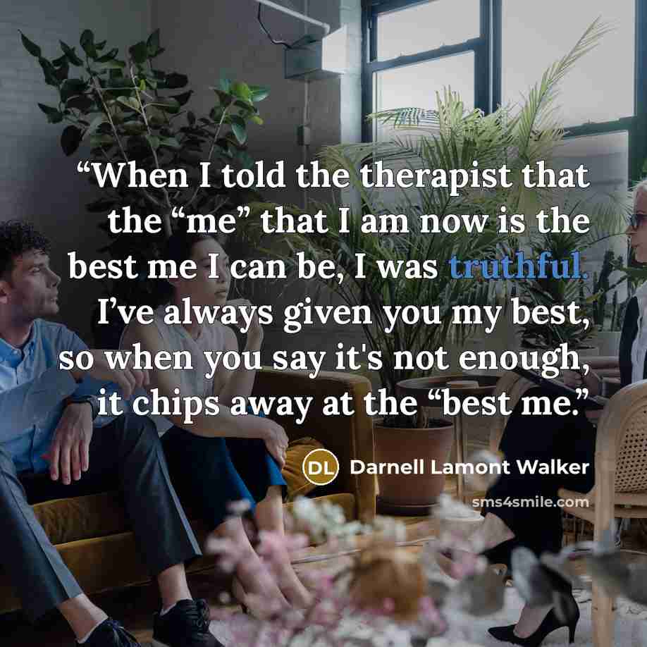 “When I told the therapist that the “me” that I am now is the best me I can be, I was truthful. I’ve always given you my best, so when you say it's not enough, it chips away at the “best me.” quote by Darnell Lamont Walker