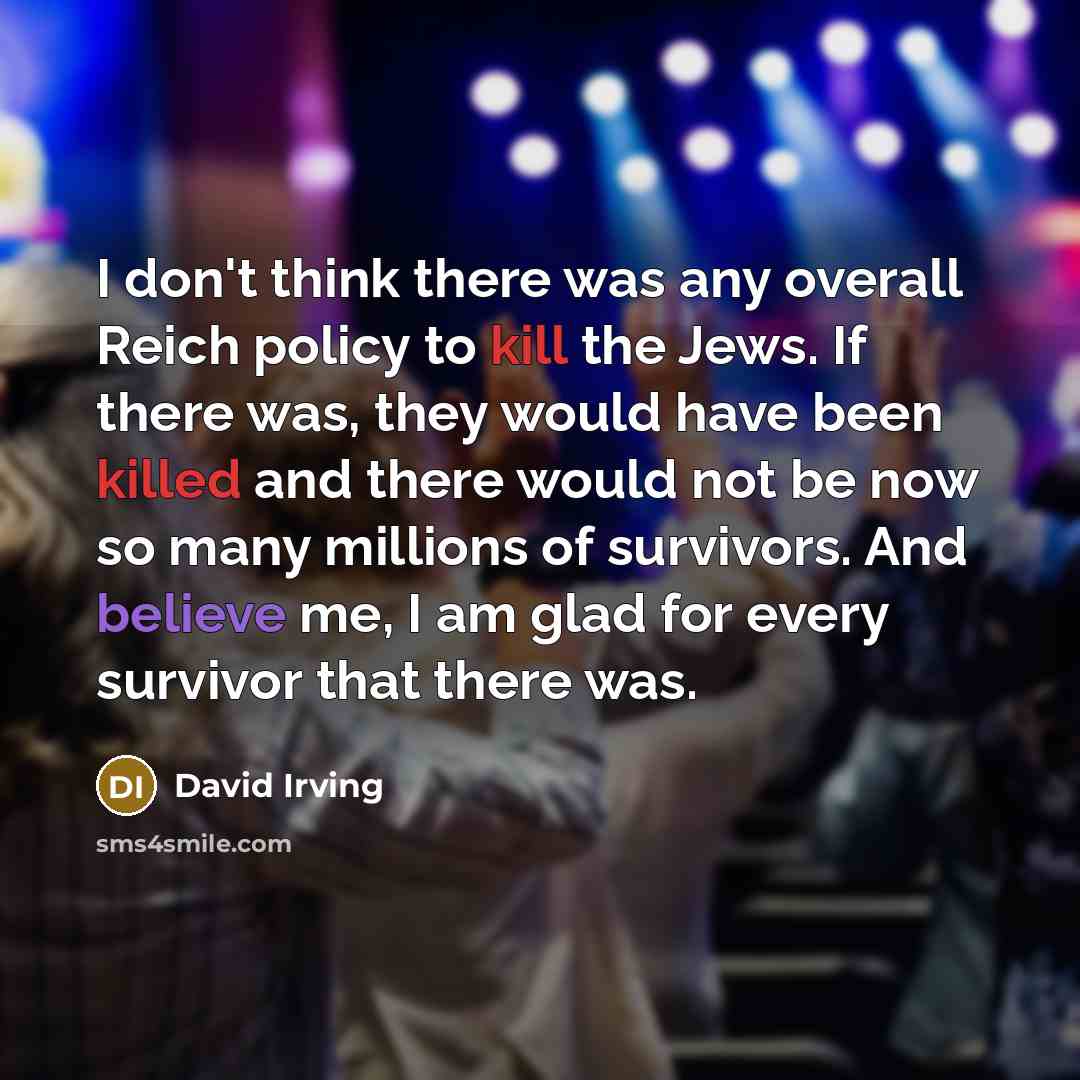 “I don't think there was any overall Reich policy to kill the Jews. If there was, they would have been killed and there would not be now so many millions of survivors. And believe me, I am glad for every survivor that there was.” quote by David Irving