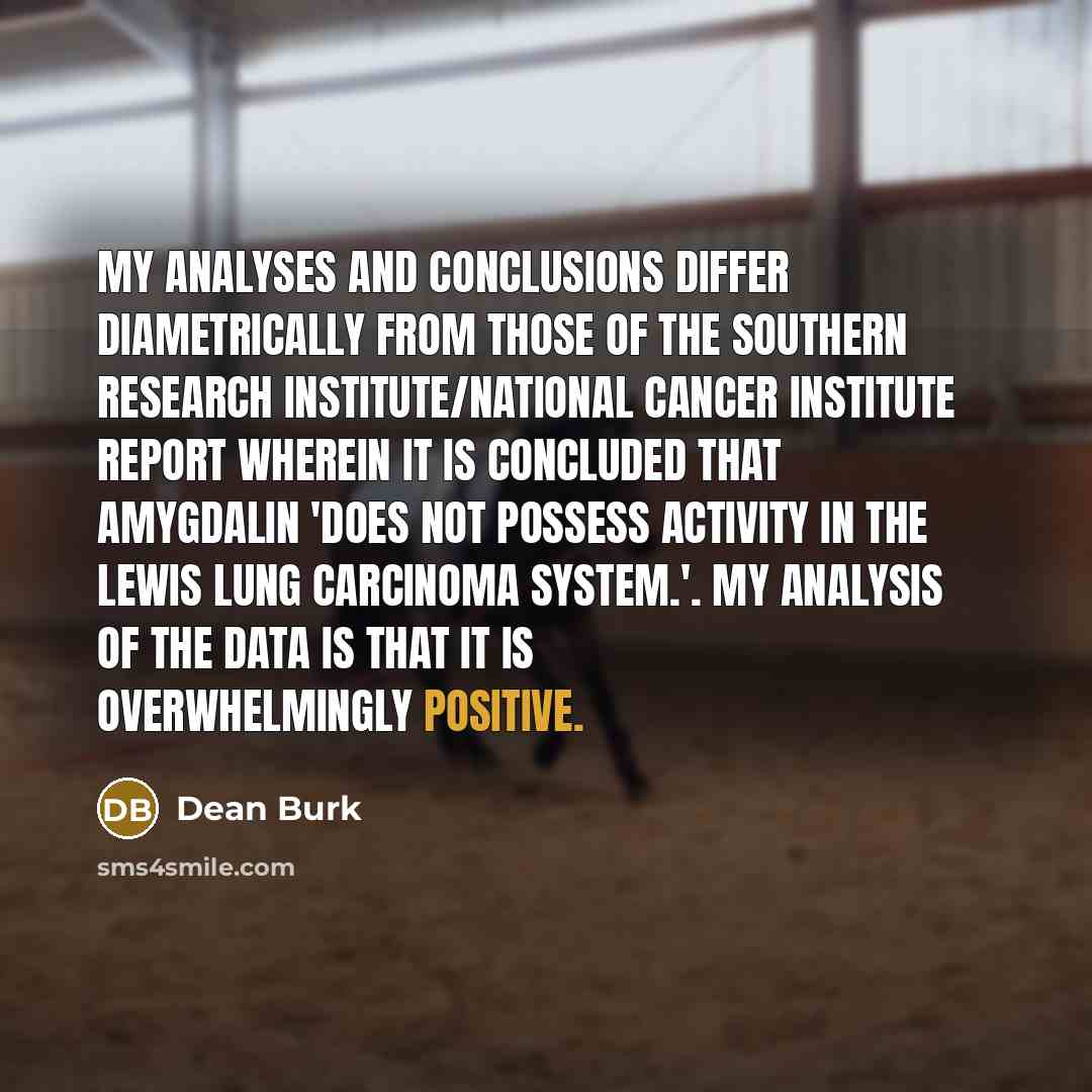 “My analyses and conclusions differ diametrically from those of the Southern Research Institute/National Cancer Institute report wherein it is concluded that amygdalin 'does not possess activity in the Lewis lung carcinoma system.'. My analysis of the data is that it is overwhelmingly positive.” quote by Dean Burk