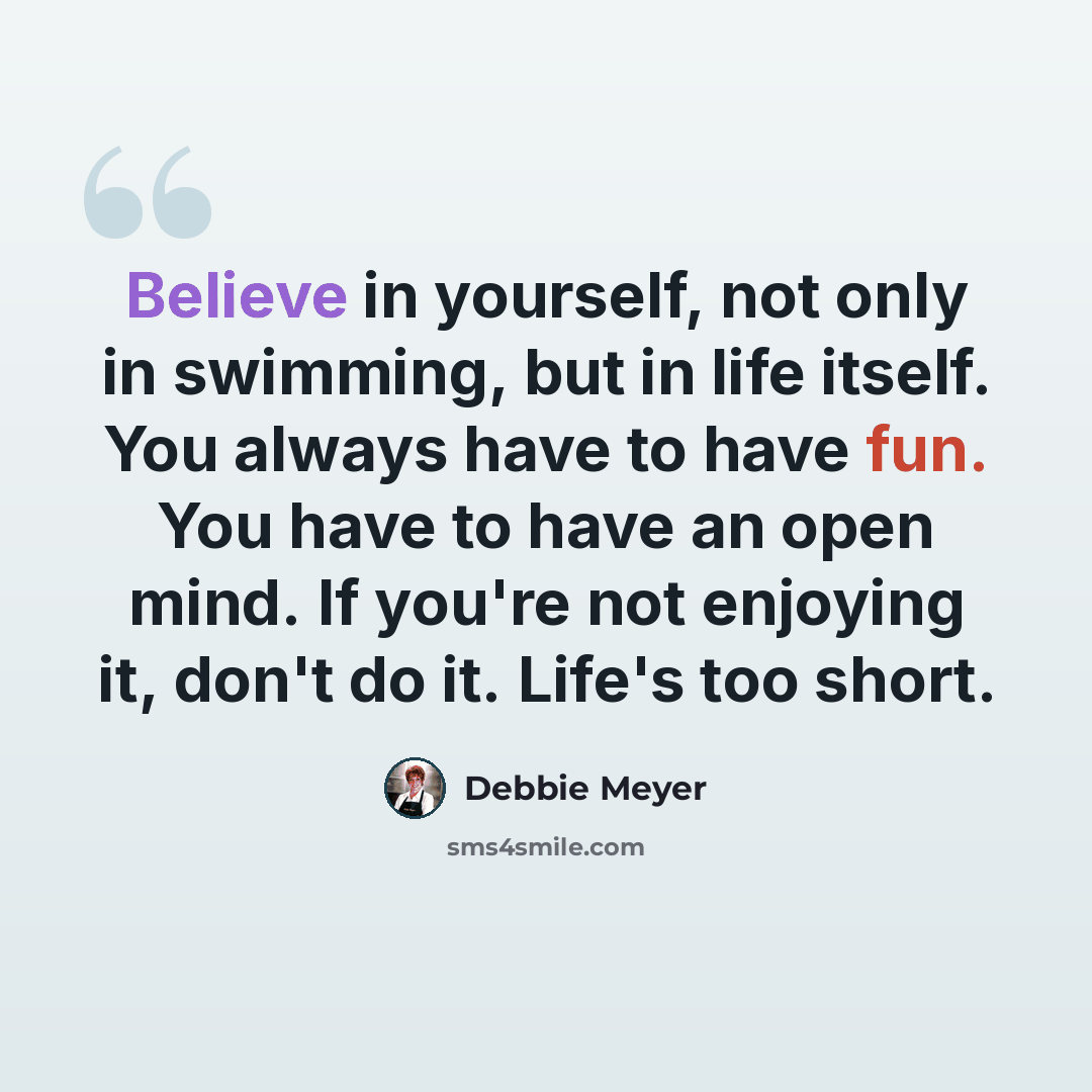 “Believe in yourself, not only in swimming, but in life itself. You always have to have fun. You have to have an open mind. If you're not enjoying it, don't do it. Life's too short.” quote by Debbie Meyer