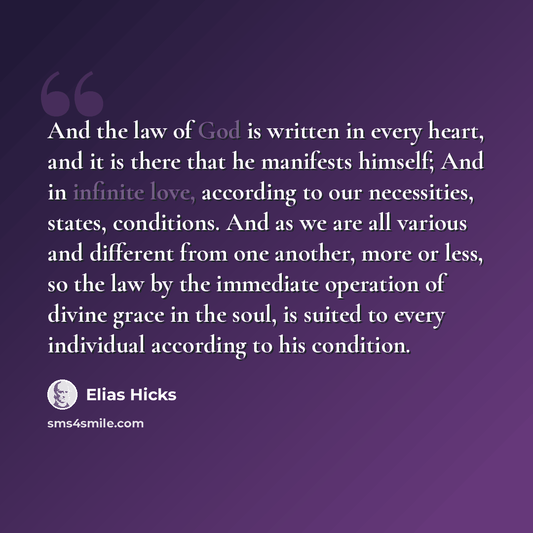 “And the law of God is written in every heart, and it is there that he manifests himself; And in infinite love, according to our necessities, states, conditions. And as we are all various and different from one another, more or less, so the law by the immediate operation of divine grace in the…” quote by Elias Hicks