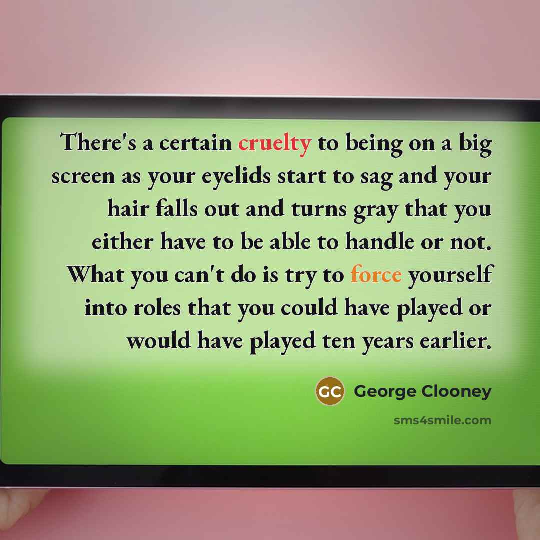 “There's a certain cruelty to being on a big screen as your eyelids start to sag and your hair falls out and turns gray that you either have to be able to handle or not. What you can't do is try to force yourself into roles that you could have played or would have played ten years earlier.” quote by George Clooney
