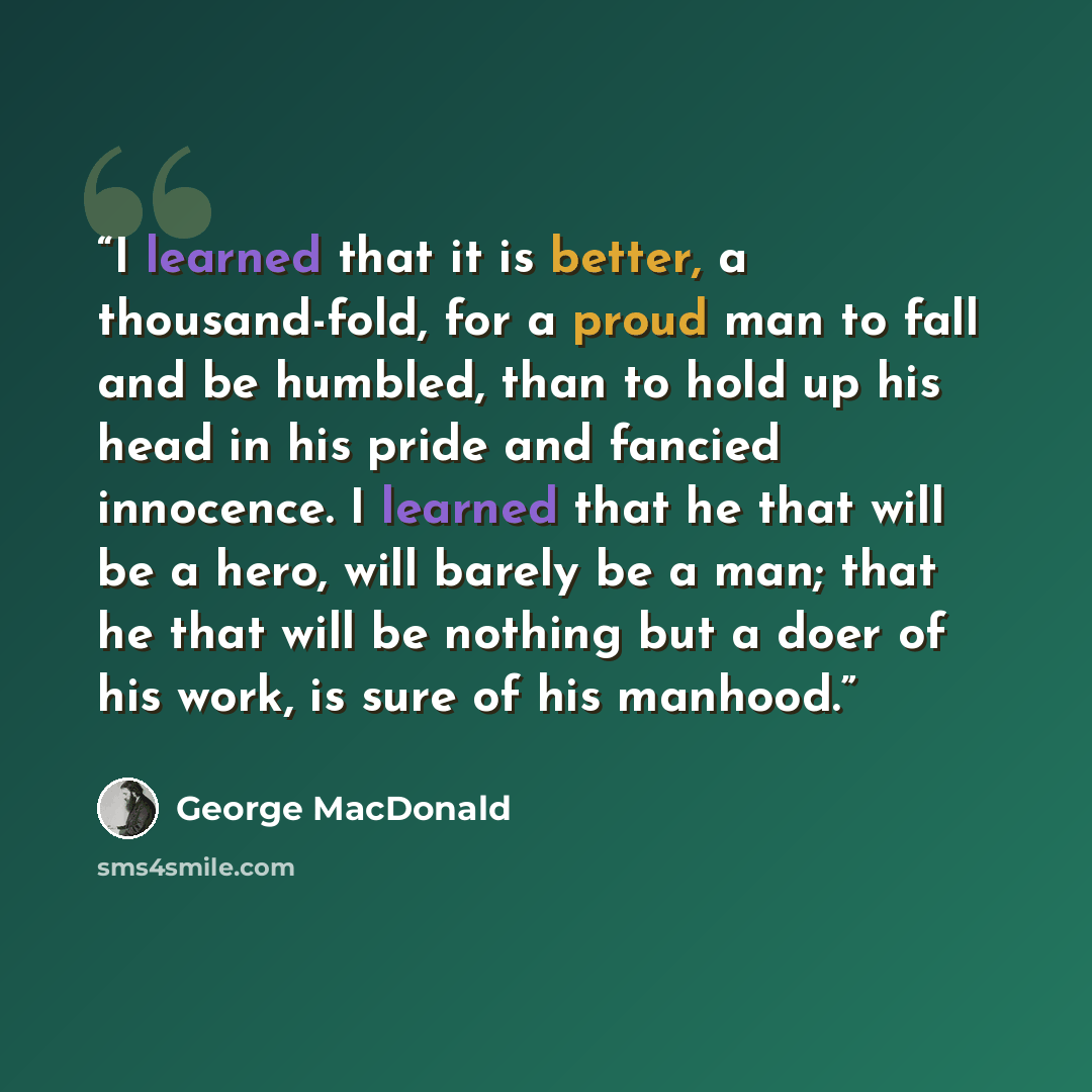 “I learned that it is better, a thousand-fold, for a proud man to fall and be humbled, than to hold up his head in his pride and fancied innocence. I learned that he that will be a hero, will barely be a man; that he that will be nothing but a doer of his work, is sure of his manhood.” quote by George MacDonald