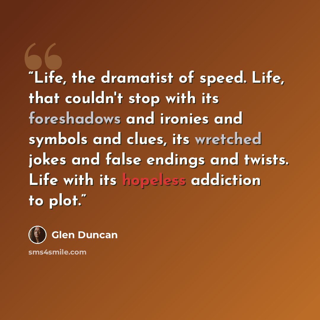 “Life, the dramatist of speed. Life, that couldn't stop with its foreshadows and ironies and symbols and clues, its wretched jokes and false endings and twists. Life with its hopeless addiction to plot.” quote by Glen Duncan