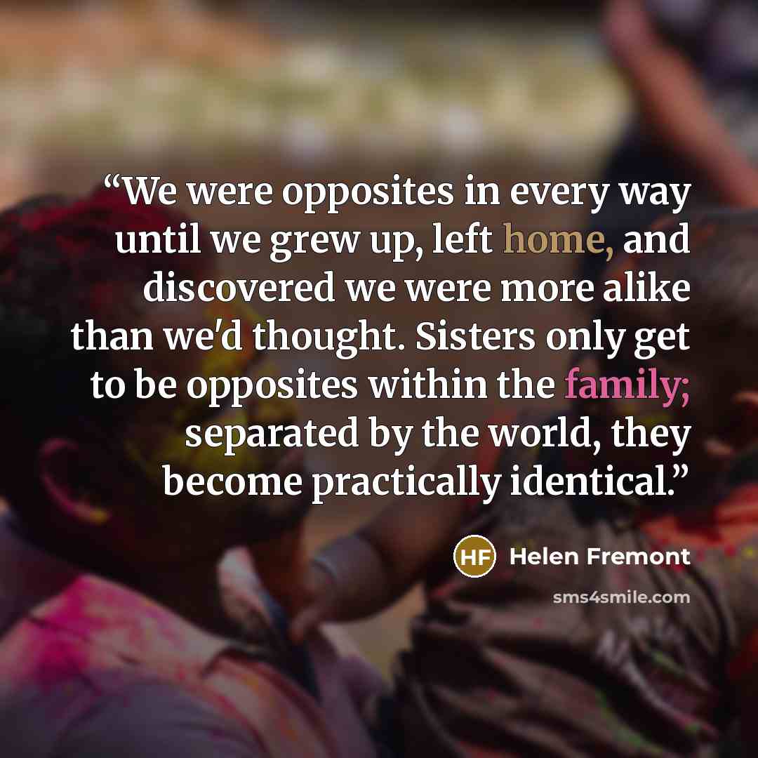 “We were opposites in every way until we grew up, left home, and discovered we were more alike than we'd thought. Sisters only get to be opposites within the family; separated by the world, they become practically identical.” quote by Helen Fremont