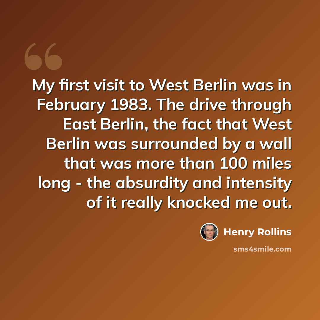 “My first visit to West Berlin was in February 1983. The drive through East Berlin, the fact that West Berlin was surrounded by a wall that was more than 100 miles long - the absurdity and intensity of it really knocked me out.” quote by Henry Rollins