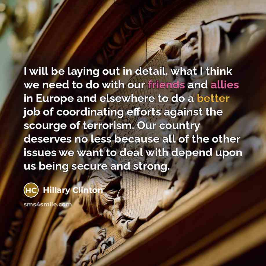 “I will be laying out in detail, what I think we need to do with our friends and allies in Europe and elsewhere to do a better job of coordinating efforts against the scourge of terrorism. Our country deserves no less because all of the other issues we want to deal with depend upon us being secure…” quote by Hillary Clinton