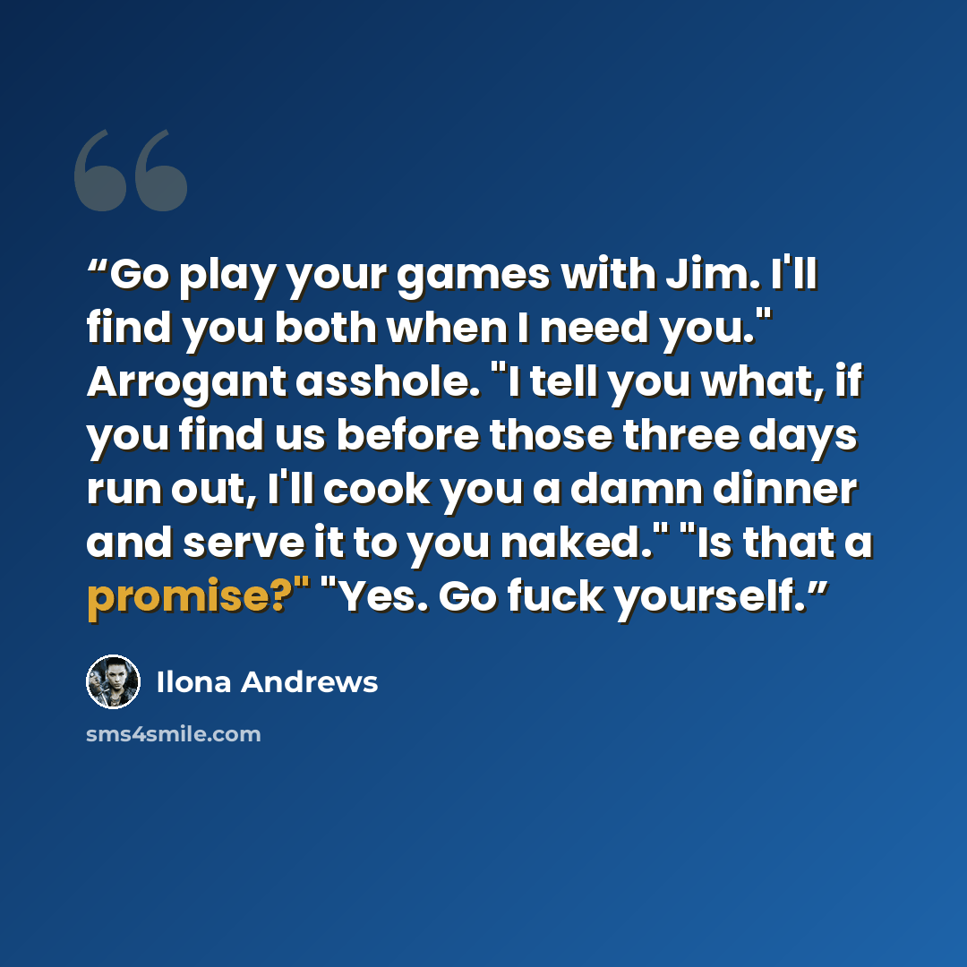 “Go play your games with Jim. I'll find you both when I need you." Arrogant asshole. "I tell you what, if you find us before those three days run out, I'll cook you a damn dinner and serve it to you naked." "Is that a promise?" "Yes. Go fuck yourself.” quote by Ilona Andrews