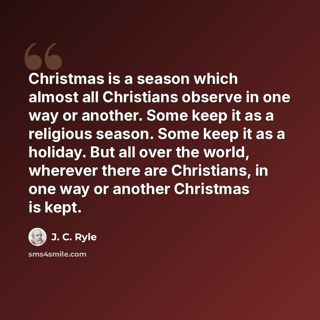 “Christmas is a season which almost all Christians observe in one way or another. Some keep it as a religious season. Some keep it as a holiday. But all over the world, wherever there are Christians, in one way or another Christmas is kept.” quote by J. C. Ryle