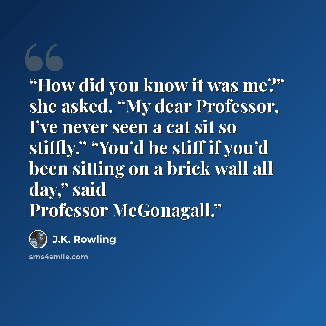 “How did you know it was me?” she asked. “My dear Professor, I’ve never seen a cat sit so stiffly.” “You’d be stiff if you’d been sitting on a brick wall all day,” said Professor McGonagall.” quote by J.K. Rowling