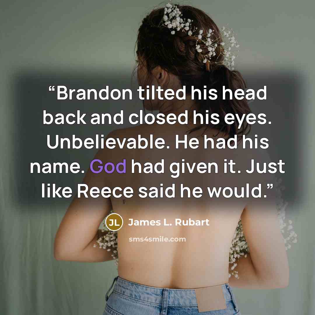 “Brandon tilted his head back and closed his eyes. Unbelievable. He had his name. God had given it. Just like Reece said he would.” quote by James L. Rubart