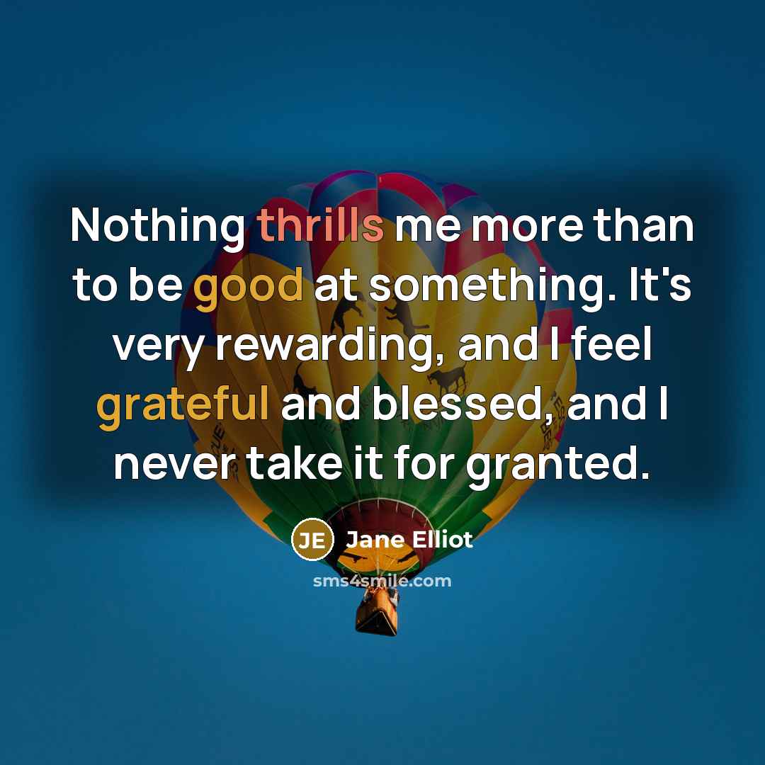 “Nothing thrills me more than to be good at something. It's very rewarding, and I feel grateful and blessed, and I never take it for granted.” quote by Jane Elliot