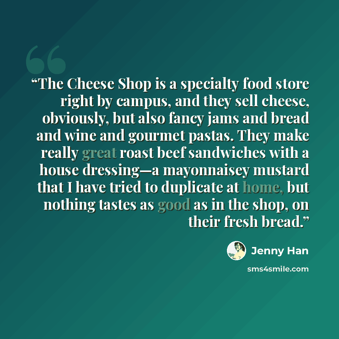 “The Cheese Shop is a specialty food store right by campus, and they sell cheese, obviously, but also fancy jams and bread and wine and gourmet pastas. They make really great roast beef sandwiches with a house dressing—a mayonnaisey mustard that I have tried to duplicate at home, but nothing tastes…” quote by Jenny Han
