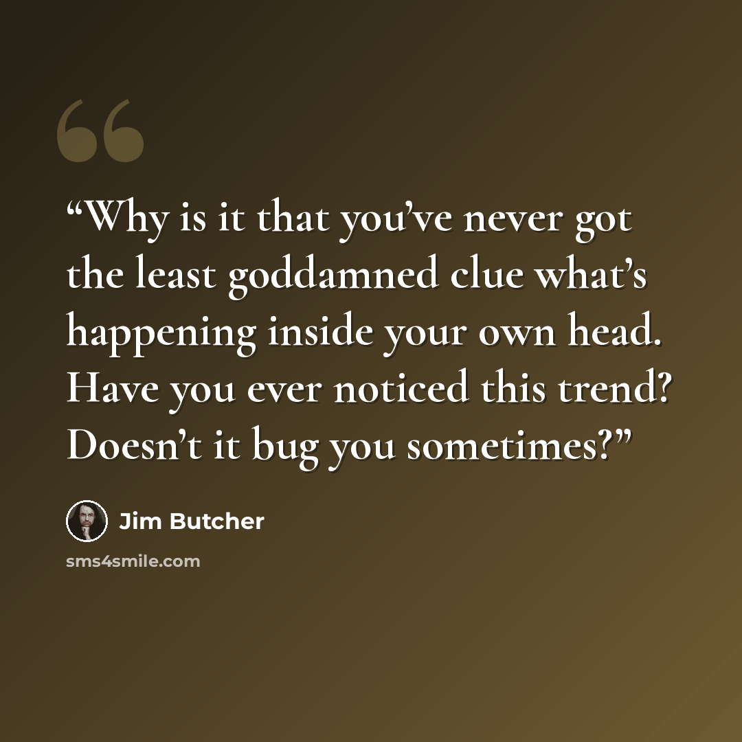 “Why is it that you’ve never got the least goddamned clue what’s happening inside your own head. Have you ever noticed this trend? Doesn’t it bug you sometimes?” quote by Jim Butcher
